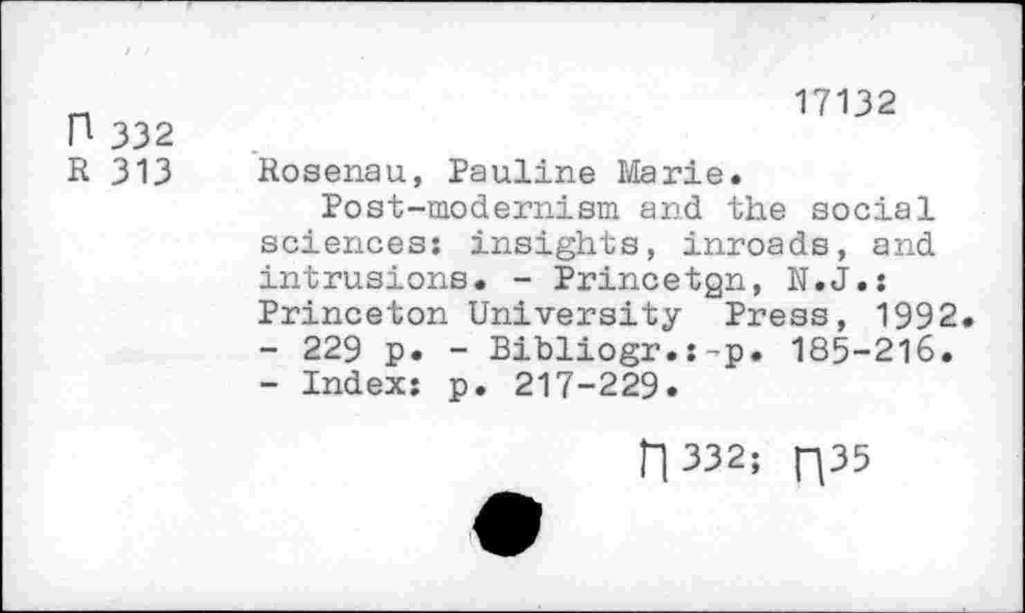 ﻿n 332
17132
R 313 Rosenau, Pauline Marie.
Post-modernism and the social sciences; insights, inroads, and intrusions. - Princetgn, N.J.: Princeton University Press, 1992.
-	229 p. - Bibliogr.:-p. 185-216.
-	Index: p. 217-229.